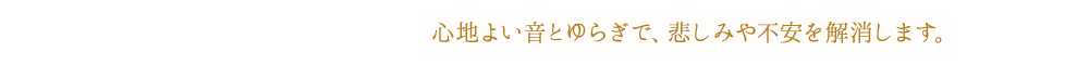 心地よい音とゆらぎで、悲しみや不安を解消します。